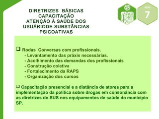 AÇÃO 
7 
DIRETRIZES BÁSICAS 
CAPACITAÇÃO 
ATENÇÃO À SAÚDE DOS 
USUÁRIODE SUBSTÂNCIAS 
PSICOATIVAS 
 Rodas Conversas com profissionais. 
- Levantamento das práxis necessárias. 
- Acolhimento das demandas dos profissionais 
- Construção coletiva 
- Fortalecimento da RAPS 
- Organização dos cursos 
 Capacitação presencial e a distância de atores para a 
implementação da política sobre drogas em consonância com 
as diretrizes do SUS nos equipamentos de saúde do município 
SP. 
 