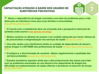 AÇÃO 
7 
CAPACITAÇÃO ATENÇÃO À SAÚDE DOS USUÁRIO DE 
SUBSTÂNCIAS PSICOATIVAS 
 Abuso e dependência de drogas acarretam uma série de problemas para a vida 
tanto para os individuos como para suas famílias e comunidades 
(Silva,2011Silva,2012,Silva,2014) 
 O vínculo com a substâncias deve ser encarado sob a perspectiva relacional do 
contexto onde ocorre e não apenas na droga. 
 Muitos usuários se afastam do acesso a um cuidado adequado por serem vítimas de 
de preconceitos e estigmatização nos serviços de saúde (Ronzani et. al,.2014). 
 Uma das razões com interferência direta no cuidado de dependentes de álcool e 
outras drogas é o ESTIGMA dos profissionais de saúde (Ronzani e Weiss, 2012, Ronzani et al. 
2014). 
 O estigma e a discriminação de usuários afetam negativamente a qualidade dos 
serviços prestados (Barros e Pillon, 2007;Ronzani 2014). 
 Estudos brasileiros apontam ainda que o desconhecimento dos atores para lidar 
com os problemas associados ao uso abusivo e/ou dependente de drogas tem 
dificultado as implementações de ações efetivas e duradoras no decorrer do tempo. 
(Barros e Pillon, 2007). 
 