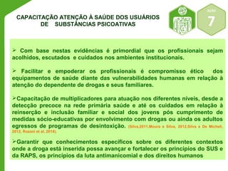 AÇÃO 
7 
CAPACITAÇÃO ATENÇÃO À SAÚDE DOS USUÁRIOS 
DE SUBSTÂNCIAS PSICOATIVAS 
 Com base nestas evidências é primordial que os profissionais sejam 
acolhidos, escutados e cuidados nos ambientes institucionais. 
 Facilitar e empoderar os profissionais é compromisso ético dos 
equipamentos de saúde diante das vulnerabilidades humanas em relação à 
atenção do dependente de drogas e seus familiares. 
Capacitação de multiplicadores para atuação nos diferentes níveis, desde a 
detecção precoce na rede primária saúde e até os cuidados em relação à 
reinserção e inclusão familiar e social dos jovens pós cumprimento de 
medidas sócio-educativas por envolvimento com drogas ou ainda os adultos 
egressos de programas de desintoxição. (Silva,2011,Moura e Silva, 2012,Silva e De Micheli, 
2012, Rozani et al, 2014). 
Garantir que conhecimentos específicos sobre os diferentes contextos 
onde a droga está inserida possa avançar e fortalecer os princípios do SUS e 
da RAPS, os princípios da luta antimanicomial e dos direitos humanos 
 
