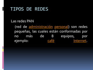 TIPOS DE REDES
Las redes PAN
(red de administración personal) son redes
pequeñas, las cuales están conformadas por
no más de 8 equipos, por
ejemplo: café Internet.
 