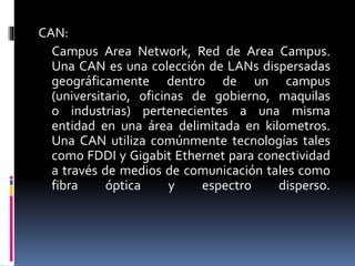 CAN:
Campus Area Network, Red de Area Campus.
Una CAN es una colección de LANs dispersadas
geográficamente dentro de un campus
(universitario, oficinas de gobierno, maquilas
o industrias) pertenecientes a una misma
entidad en una área delimitada en kilometros.
Una CAN utiliza comúnmente tecnologías tales
como FDDI y Gigabit Ethernet para conectividad
a través de medios de comunicación tales como
fibra óptica y espectro disperso.
 