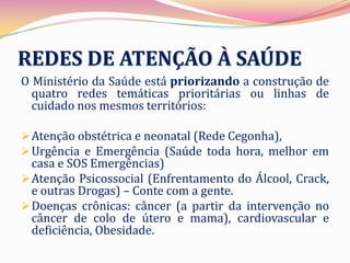 REDES DE ATENÇÃO À SAÚDE
O Ministério da Saúde está priorizando a construção de
  quatro redes temáticas prioritárias ou linhas de
  cuidado nos mesmos territórios:

 Atenção obstétrica e neonatal (Rede Cegonha),
 Urgência e Emergência (Saúde toda hora, melhor em
  casa e SOS Emergências)
 Atenção Psicossocial (Enfrentamento do Álcool, Crack,
  e outras Drogas) – Conte com a gente.
 Doenças crônicas: câncer (a partir da intervenção no
  câncer de colo de útero e mama), cardiovascular e
  deficiência, Obesidade.
 