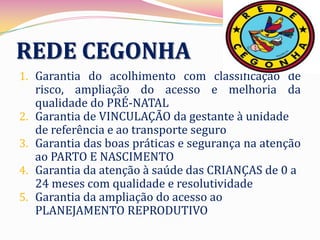 REDE CEGONHA
1. Garantia do acolhimento com classificação de
   risco, ampliação do acesso e melhoria da
   qualidade do PRÉ-NATAL
2. Garantia de VINCULAÇÃO da gestante à unidade
   de referência e ao transporte seguro
3. Garantia das boas práticas e segurança na atenção
   ao PARTO E NASCIMENTO
4. Garantia da atenção à saúde das CRIANÇAS de 0 a
   24 meses com qualidade e resolutividade
5. Garantia da ampliação do acesso ao
   PLANEJAMENTO REPRODUTIVO
 