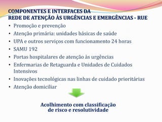 COMPONENTES E INTERFACES DA
REDE DE ATENÇÃO ÀS URGÊNCIAS E EMERGÊNCIAS - RUE
• Promoção e prevenção
• Atenção primária: unidades básicas de saúde
• UPA e outros serviços com funcionamento 24 horas
• SAMU 192
• Portas hospitalares de atenção às urgências
• Enfermarias de Retaguarda e Unidades de Cuidados
  Intensivos
• Inovações tecnológicas nas linhas de cuidado prioritárias
• Atenção domiciliar


             Acolhimento com classificação
               de risco e resolutividade
 
