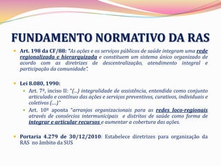 FUNDAMENTO NORMATIVO DA RAS
 Art. 198 da CF/88: “As ações e os serviços públicos de saúde integram uma rede
  regionalizada e hierarquizada e constituem um sistema único organizado de
  acordo com as diretrizes de descentralização, atendimento integral e
  participação da comunidade”.

 Lei 8.080, 1990:
    Art. 7º, inciso II: “(...) integralidade de assistência, entendida como conjunto
      articulado e contínuo das ações e serviços preventivos, curativos, individuais e
      coletivos (....)”
    Art. 10º aponta “arranjos organizacionais para as redes loco-regionais
      através de consórcios intermunicipais e distritos de saúde como forma de
      integrar e articular recursos e aumentar a cobertura das ações.

 Portaria 4.279 de 30/12/2010: Estabelece diretrizes para organização da
  RAS no âmbito da SUS
 