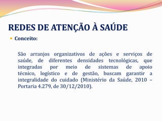 REDES DE ATENÇÃO À SAÚDE
 Conceito:


   São arranjos organizativos de ações e serviços de
   saúde, de diferentes densidades tecnológicas, que
   integradas por meio de sistemas de apoio
   técnico, logístico e de gestão, buscam garantir a
   integralidade do cuidado (Ministério da Saúde, 2010 –
   Portaria 4.279, de 30/12/2010).
 