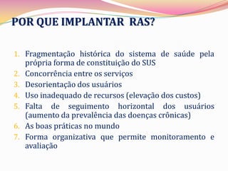 POR QUE IMPLANTAR RAS?

1. Fragmentação histórica do sistema de saúde pela
     própria forma de constituição do SUS
2.   Concorrência entre os serviços
3.   Desorientação dos usuários
4.   Uso inadequado de recursos (elevação dos custos)
5.   Falta de seguimento horizontal dos usuários
     (aumento da prevalência das doenças crônicas)
6.   As boas práticas no mundo
7.   Forma organizativa que permite monitoramento e
     avaliação
 