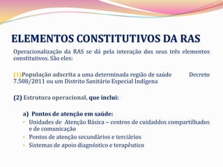 ELEMENTOS CONSTITUTIVOS DA RAS
Operacionalização da RAS se dá pela interação dos seus três elementos
constitutivos. São eles:

(1)População adscrita a uma determinada região de saúde      Decreto
7.508/2011 ou um Distrito Sanitário Especial Indígena

(2) Estrutura operacional, que inclui:

   a) Pontos de atenção em saúde:
   • Unidades de Atenção Básica – centros de cuidaddos compartilhados
     e de comunicação
   • Pontos de atenção secundários e terciários
   • Sistemas de apoio diagnóstico e terapêutico
 