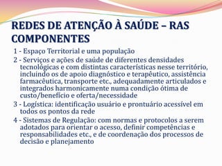REDES DE ATENÇÃO À SAÚDE – RAS
COMPONENTES
1 - Espaço Territorial e uma população
2 - Serviços e ações de saúde de diferentes densidades
  tecnológicas e com distintas características nesse território,
  incluindo os de apoio diagnóstico e terapêutico, assistência
  farmacêutica, transporte etc., adequadamente articulados e
  integrados harmonicamente numa condição ótima de
  custo/benefício e oferta/necessidade
3 - Logística: identificação usuário e prontuário acessível em
  todos os pontos da rede
4 - Sistemas de Regulação: com normas e protocolos a serem
  adotados para orientar o acesso, definir competências e
  responsabilidades etc., e de coordenação dos processos de
  decisão e planejamento
 