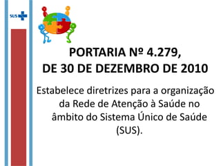 Estabelece diretrizes para a
organização da Rede de Atenção à
Saúde no âmbito do Sistema Único
de Saúde (SUS).
PORTARIA Nº 4.279,
DE 30 DE DEZEMBRO DE 2010
 