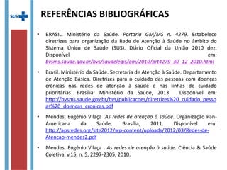 • BRASIL. Ministério da Saúde. Portaria GM/MS n. 4279. Estabelece
diretrizes para organização da Rede de Atenção à Saúde no âmbito do
Sistema Único de Saúde (SUS). Diário Oficial da União 2010 dez.
• Brasil. Ministério da Saúde. Secretaria de Atenção à Saúde. Departamento
de Atenção Básica. Diretrizes para o cuidado das pessoas com doenças
crônicas nas redes de atenção à saúde e nas linhas de cuidado
prioritárias. Brasília: Ministério da Saúde, 2013. Disponível em:
http://bvsms.saude.gov.br/bvs/publicacoes/diretrizes
%20_cuidado_pessoas%20_doencas_cronicas.pdf
• Mendes, Eugênio Vilaça .As redes de atenção à saúde. Organização Pan-
Americana da Saúde, Brasília, 2011. Disponível em:
http://apsredes.org/site2012/wp-content/uploads/2012/03/Redes-de-
Atencao-mendes2.pdf
• Mendes, Eugênio Vilaça . As redes de atenção à saúde. Ciência & Saúde
Coletiva. v.15, n. 5, 2297-2305, 2010.
REFERÊNCIAS BIBLIOGRÁFICAS
 