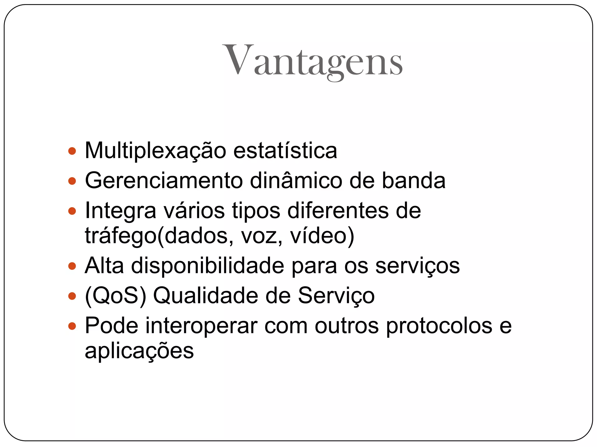 VantagensMultiplexação estatísticaGerenciamento dinâmico de bandaIntegra vários tipos diferentes de tráfego(dados, voz, vídeo)Alta disponibilidade para os serviços(QoS) Qualidade de ServiçoPode interoperar com outros protocolos e aplicações