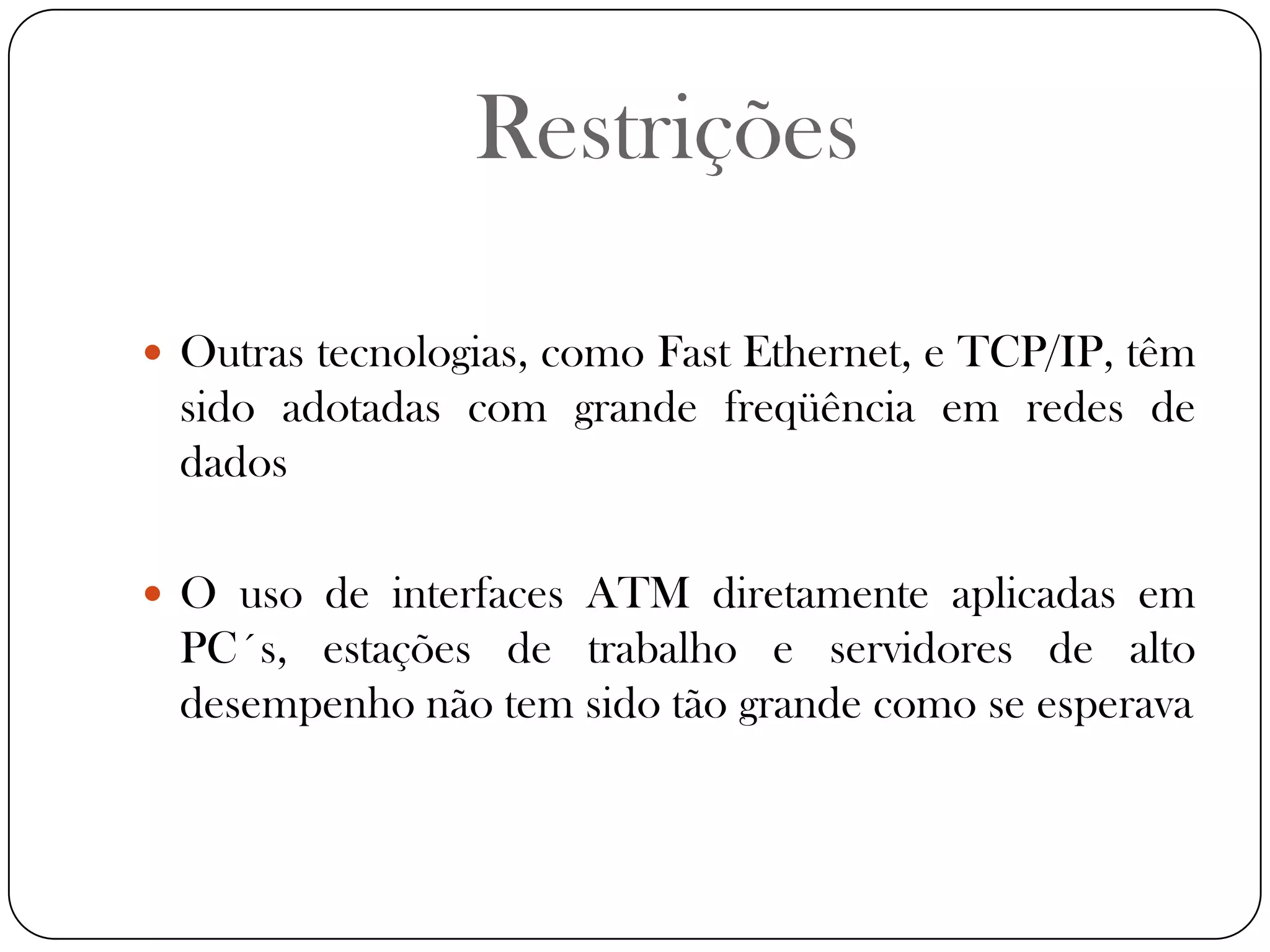 RestriçõesOutras tecnologias, como Fast Ethernet, e TCP/IP, têm sido adotadas com grande freqüência em redes de dadosO uso de interfaces ATM diretamente aplicadas em PC´s, estações de trabalho e servidores de alto desempenho não tem sido tão grande como se esperava