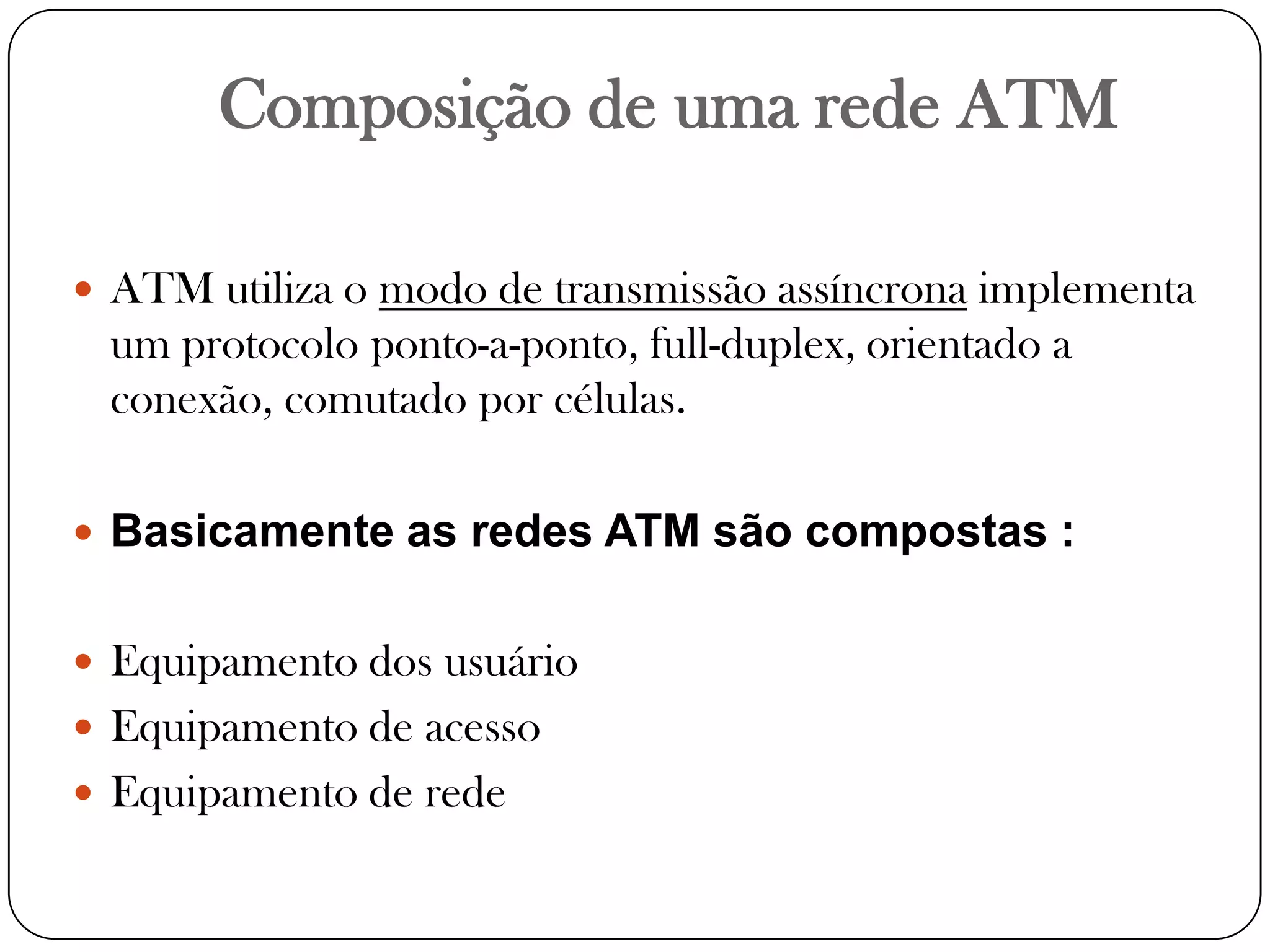 Composição de uma rede ATMATM utiliza o modo de transmissão assíncrona implementa um protocolo ponto-a-ponto, full-duplex, orientado a conexão, comutado por células.Basicamente as redes ATM são compostas :Equipamento dos usuárioEquipamento de acessoEquipamento de rede