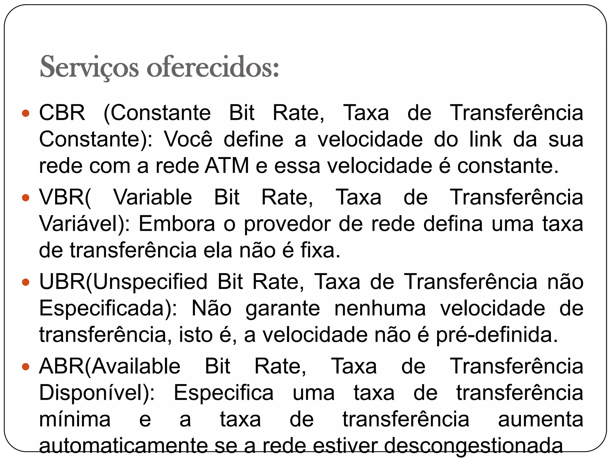 Serviços oferecidos:CBR (Constante Bit Rate, Taxa de Transferência Constante): Você define a velocidade do link da sua rede com a rede ATM e essa velocidade é constante.VBR( Variable Bit Rate, Taxa de Transferência Variável): Embora o provedor de rede defina uma taxa de transferência ela não é fixa.UBR(Unspecified Bit Rate, Taxa de Transferência não Especificada): Não garante nenhuma velocidade de transferência, isto é, a velocidade não é pré-definida.ABR(Available Bit Rate, Taxa de Transferência Disponível): Especifica uma taxa de transferência mínima e a taxa de transferência aumenta automaticamente se a rede estiver descongestionada