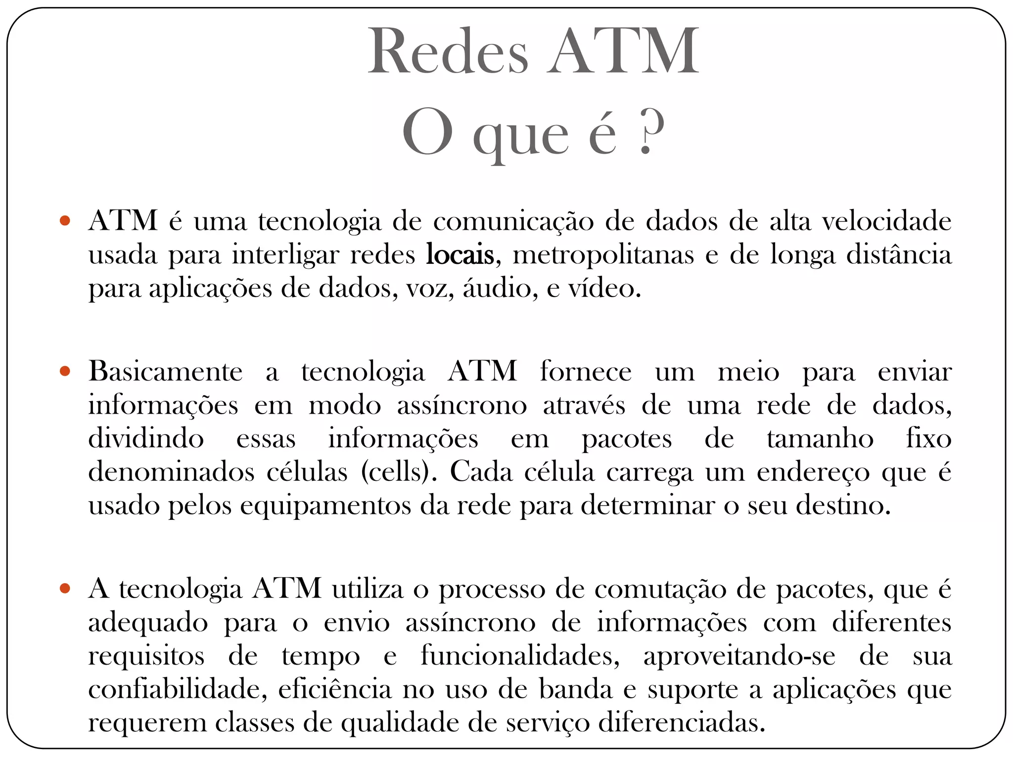 Redes ATMO que é ?ATM é uma tecnologia de comunicação de dados de alta velocidade usada para interligar redes locais, metropolitanas e de longa distância para aplicações de dados, voz, áudio, e vídeo.Basicamente a tecnologia ATM fornece um meio para enviar informações em modo assíncrono através de uma rede de dados, dividindo essas informações em pacotes de tamanho fixo denominados células (cells). Cada célula carrega um endereço que é usado pelos equipamentos da rede para determinar o seu destino.A tecnologia ATM utiliza o processo de comutação de pacotes, que é adequado para o envio assíncrono de informações com diferentes requisitos de tempo e funcionalidades, aproveitando-se de sua confiabilidade, eficiência no uso de banda e suporte a aplicações que requerem classes de qualidade de serviço diferenciadas.