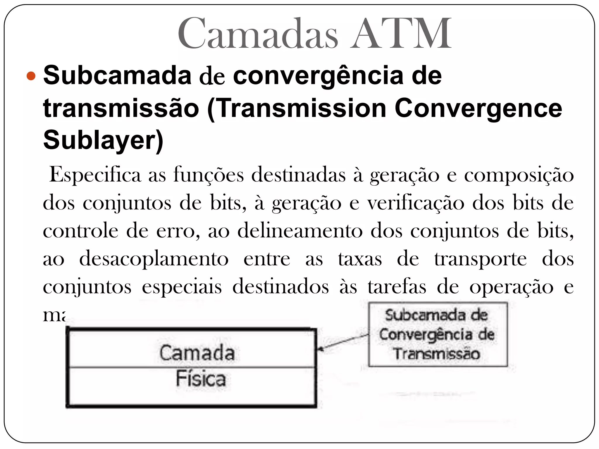 Camadas ATMSubcamada de convergência de transmissão (Transmission Convergence Sublayer)Especifica as funções destinadas à geração e composição dos conjuntos de bits, à geração e verificação dos bits de controle de erro, ao delineamento dos conjuntos de bits, ao desacoplamento entre as taxas de transporte dos conjuntos especiais destinados às tarefas de operação e manutenção.