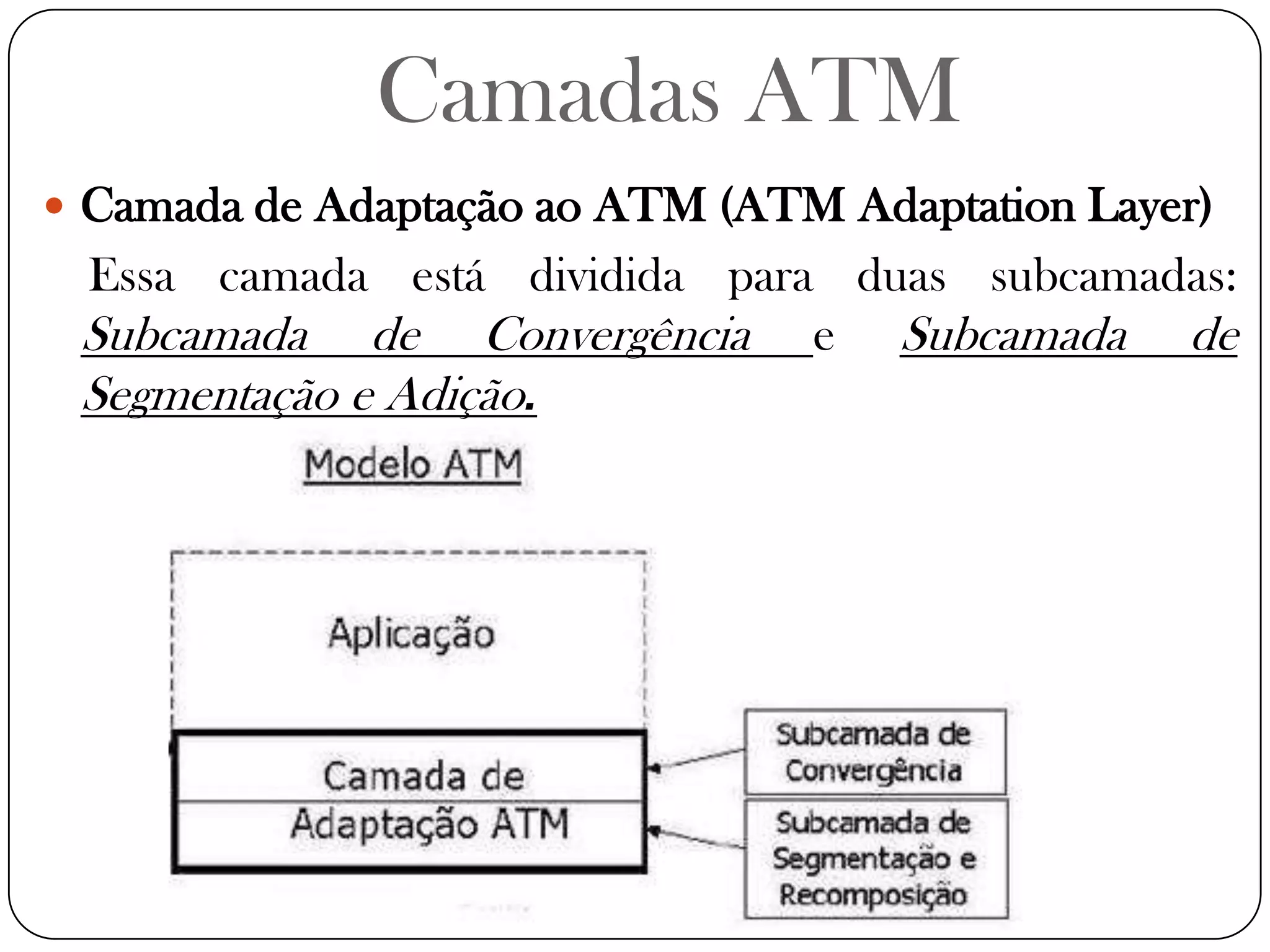 Camadas ATMCamada de Adaptação ao ATM (ATM Adaptation Layer)Essa camada está dividida para duas subcamadas: Subcamada de Convergência e Subcamada de Segmentação e Adição.