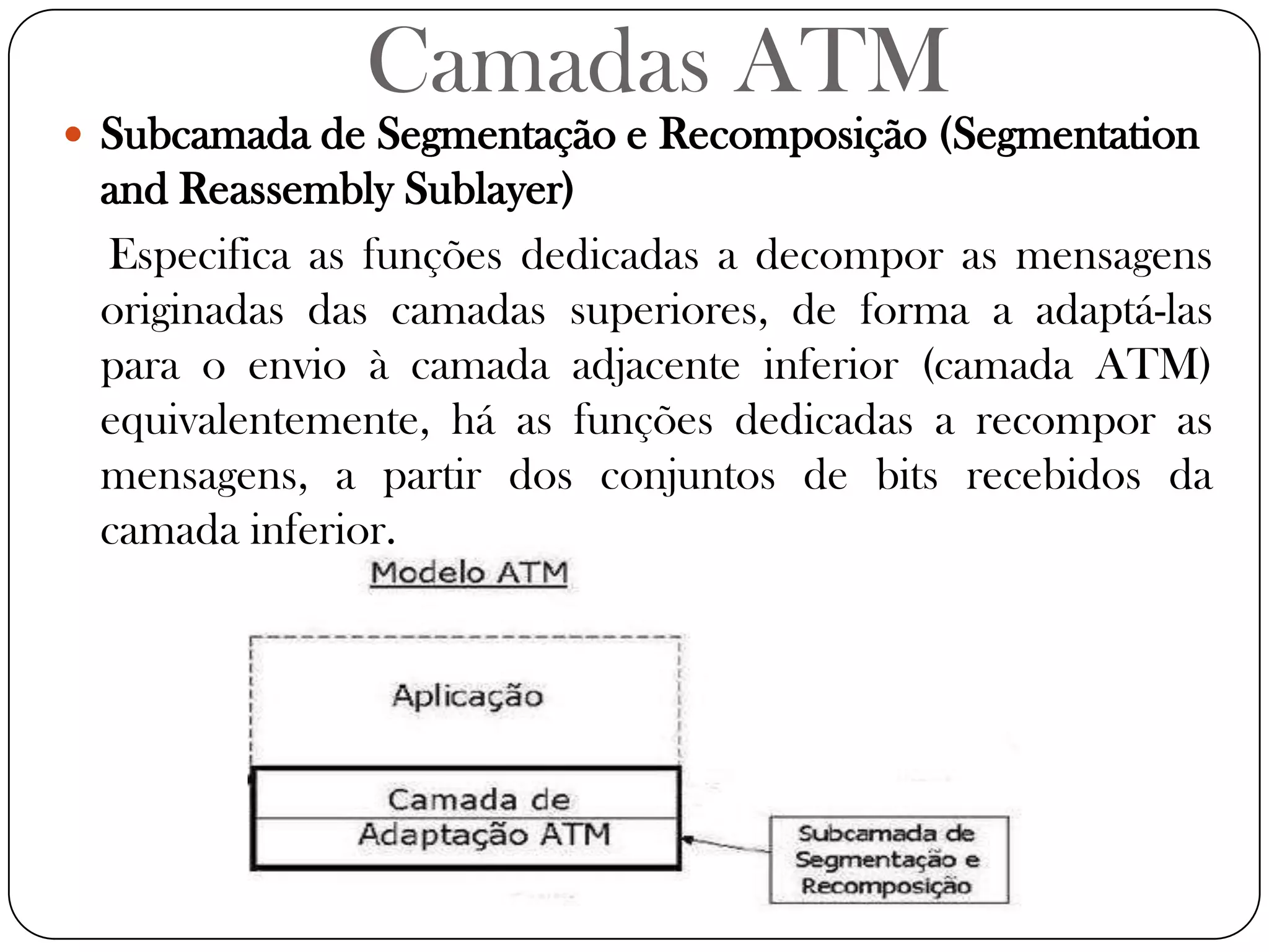 Camadas ATMSubcamada de Segmentação e Recomposição (SegmentationandReassembly Sublayer)Especifica as funções dedicadas a decompor as mensagens originadas das camadas superiores, de forma a adaptá-las para o envio à camada adjacente inferior (camada ATM) equivalentemente, há as funções dedicadas a recompor as mensagens, a partir dos conjuntos de bits recebidos da camada inferior. 