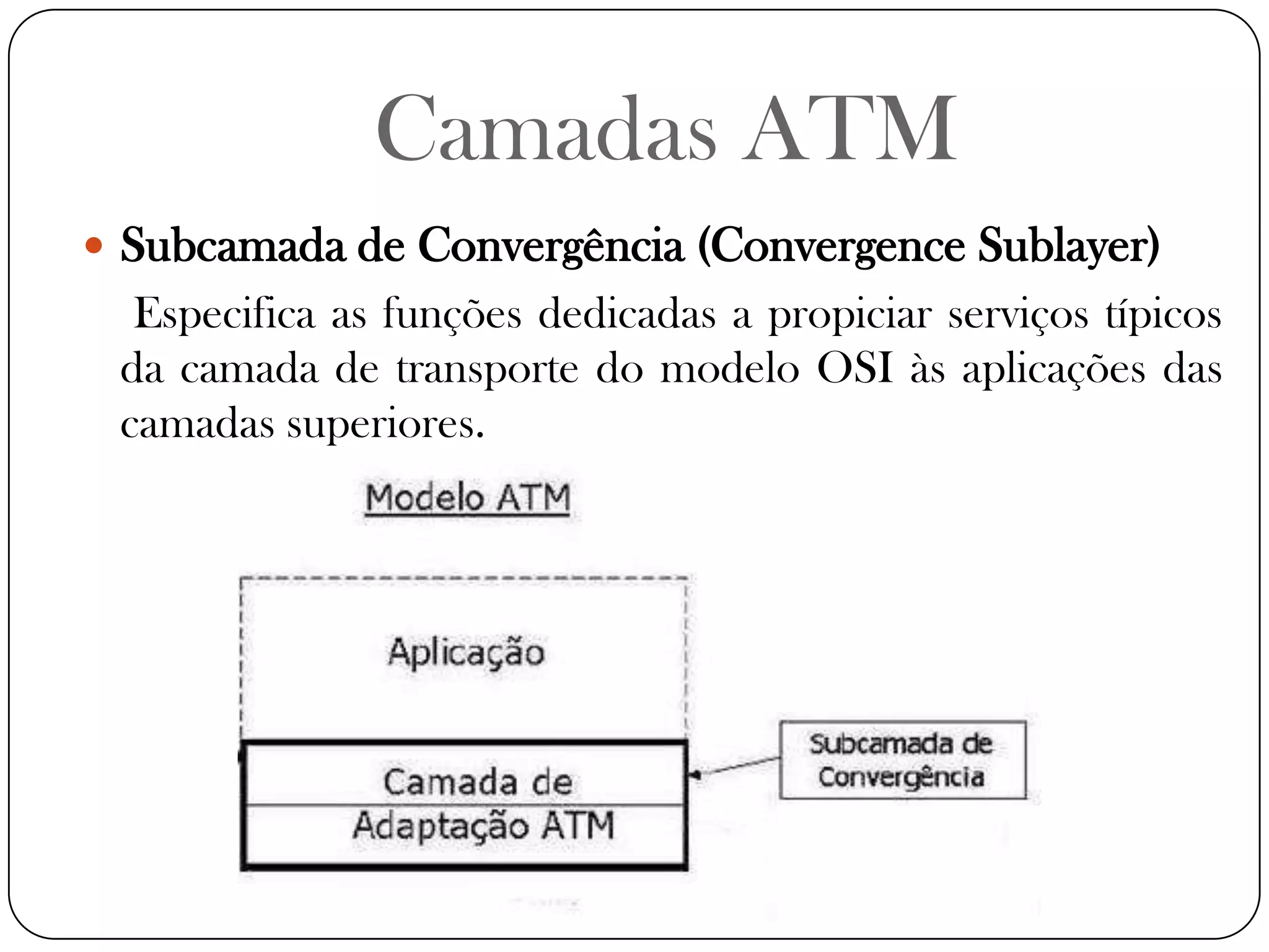 Camadas ATMSubcamada de Convergência (Convergence Sublayer) Especifica as funções dedicadas a propiciar serviços típicos da camada de transporte do modelo OSI às aplicações das camadas superiores.