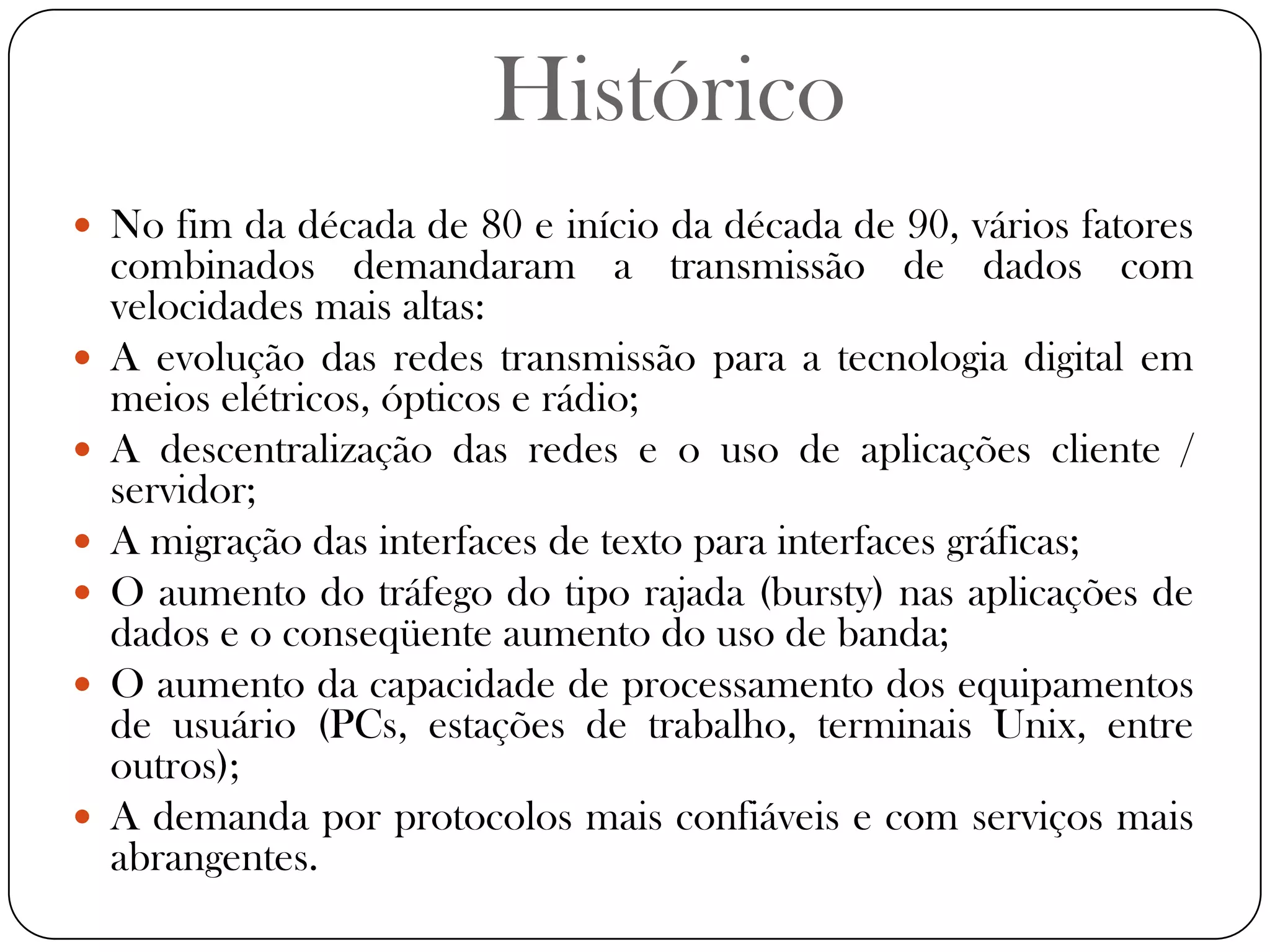 HistóricoNo fim da década de 80 e início da década de 90, vários fatores combinados demandaram a transmissão de dados com velocidades mais altas:A evolução das redes transmissão para a tecnologia digital em meios elétricos, ópticos e rádio;A descentralização das redes e o uso de aplicações cliente / servidor;A migração das interfaces de texto para interfaces gráficas;O aumento do tráfego do tipo rajada (bursty) nas aplicações de dados e o conseqüente aumento do uso de banda;O aumento da capacidade de processamento dos equipamentos de usuário (PCs, estações de trabalho, terminais Unix, entre outros);A demanda por protocolos mais confiáveis e com serviços mais abrangentes.