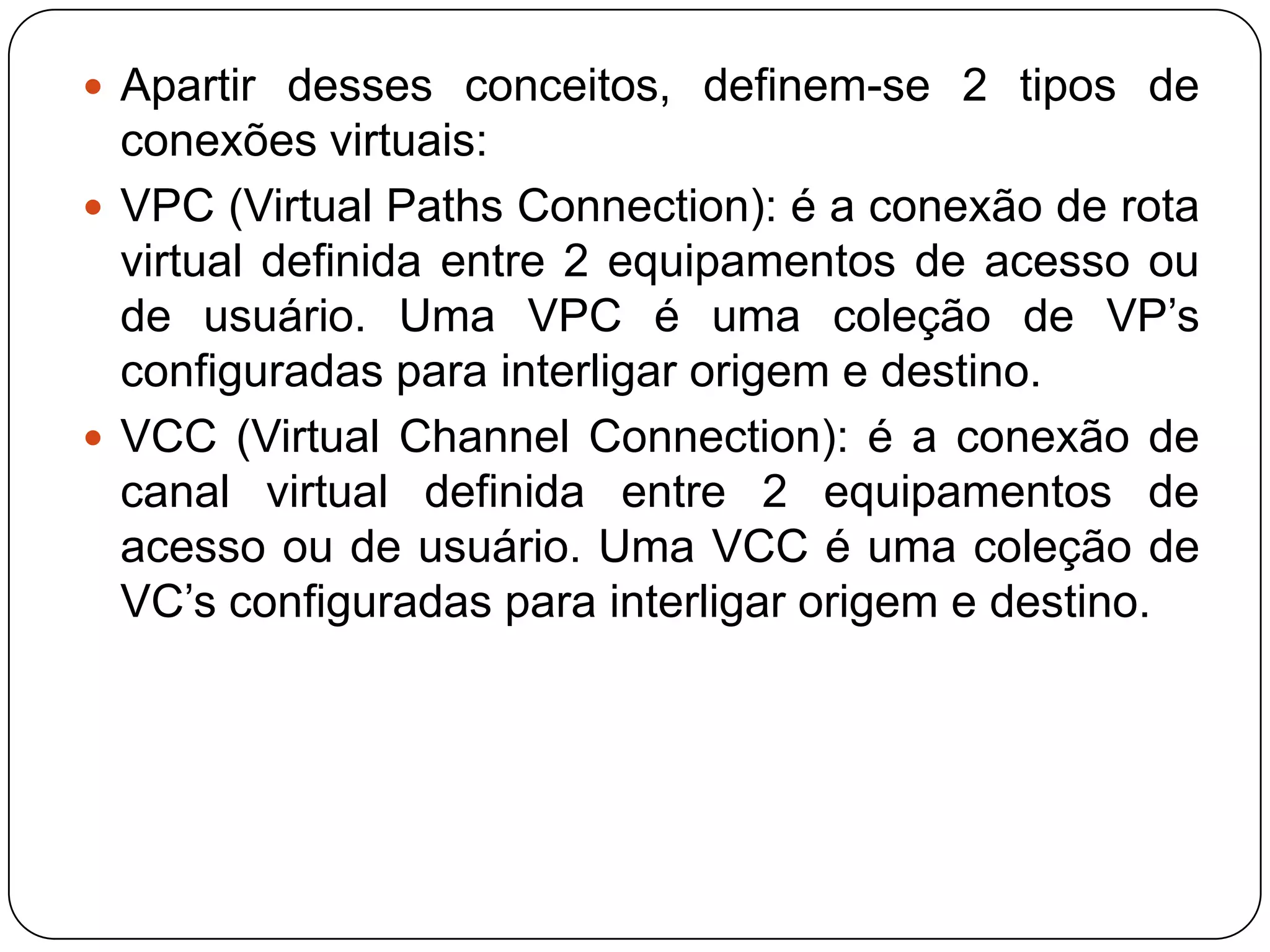				       Sinalização    Os mecanismos de sinalização do protocolo ATM são parte dos seus mecanismos de controle. As funções principais definidas são as seguintes:Estabelecimento e finalização de conexões ponto a ponto;Seleção e alocação de VPI/VCI(identificadores de rota)Solicitação de classe de qualidade de serviço;Identificação de solicitante de conexão;Gerenciamento básico de erros;Notificação de informações na solicitação de conexões;Especificação de parâmetros de tráfego.