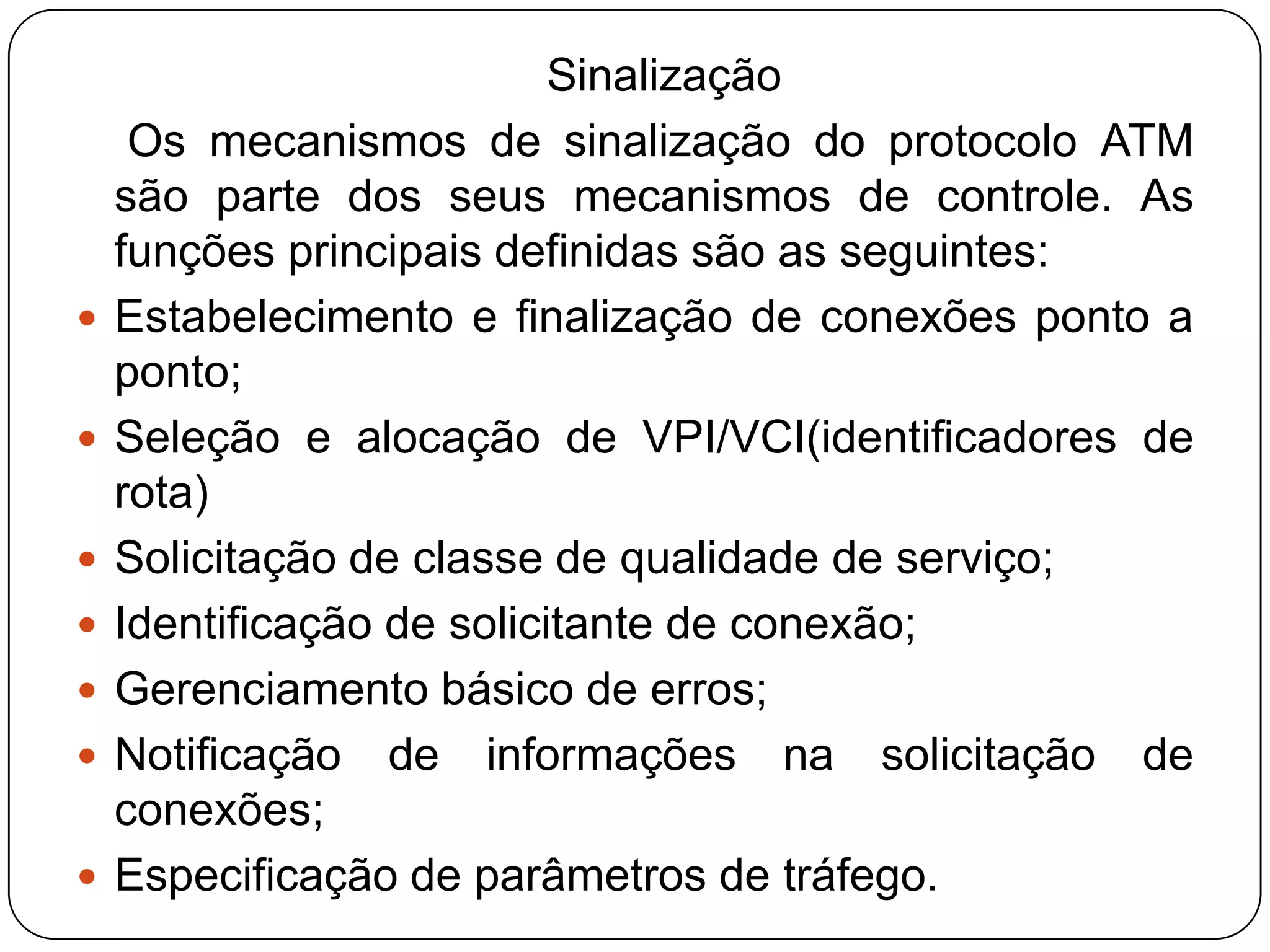     O ATM possui procedimentos de sinalização específicos para essas funções baseados no envio de mensagens a partir dos equipamentos de acesso (ou de usuário) de origem para os equipamentos de destino, a fim de negociar ao longo da rede o estabelecimento de conexões.A partir desse conjunto de funções podem ser estabelecidas as diversas funcionalidades dos serviços existentes no ATM. Entre elas podemos citar:Estabelecimento de conexões ponto-a-ponto;Estabelecimento de conexões ponto-multiponto;Estabelecimento de conexões multiponto-multiponto;Estabelecimento de conexões multicast (um para muitos unidirecional).