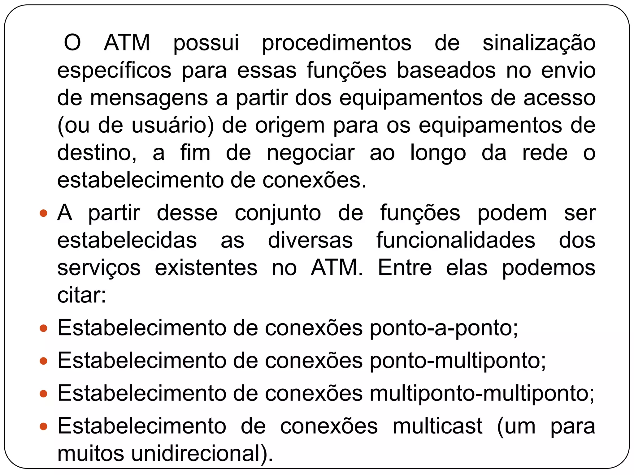 congestionamento O ATM possui os seguintes mecanismos de gerenciamento de congestionamento:Alocação de Recursos: evita que ocorra o congestionamento fazendo o controle severo de alocação dos recursos de armazenamento (buffers) dos equipamentos e de banda, e recusando as solicitações de novas conexões.UPC (UsageParameterControl): se o processo de controle do uso da rede indicar estado de descarte, os equipamentos situados na periferia da rede não aceitam novo tráfego evitando o congestionamento.CAC (Connection AdmissionControl): caso o parâmetro de admissão de novas conexões estiver selecionado para “cheio”, não serão aceitas novas conexões onde não se possa garantir a qualidade de serviços com os recursos existentes.