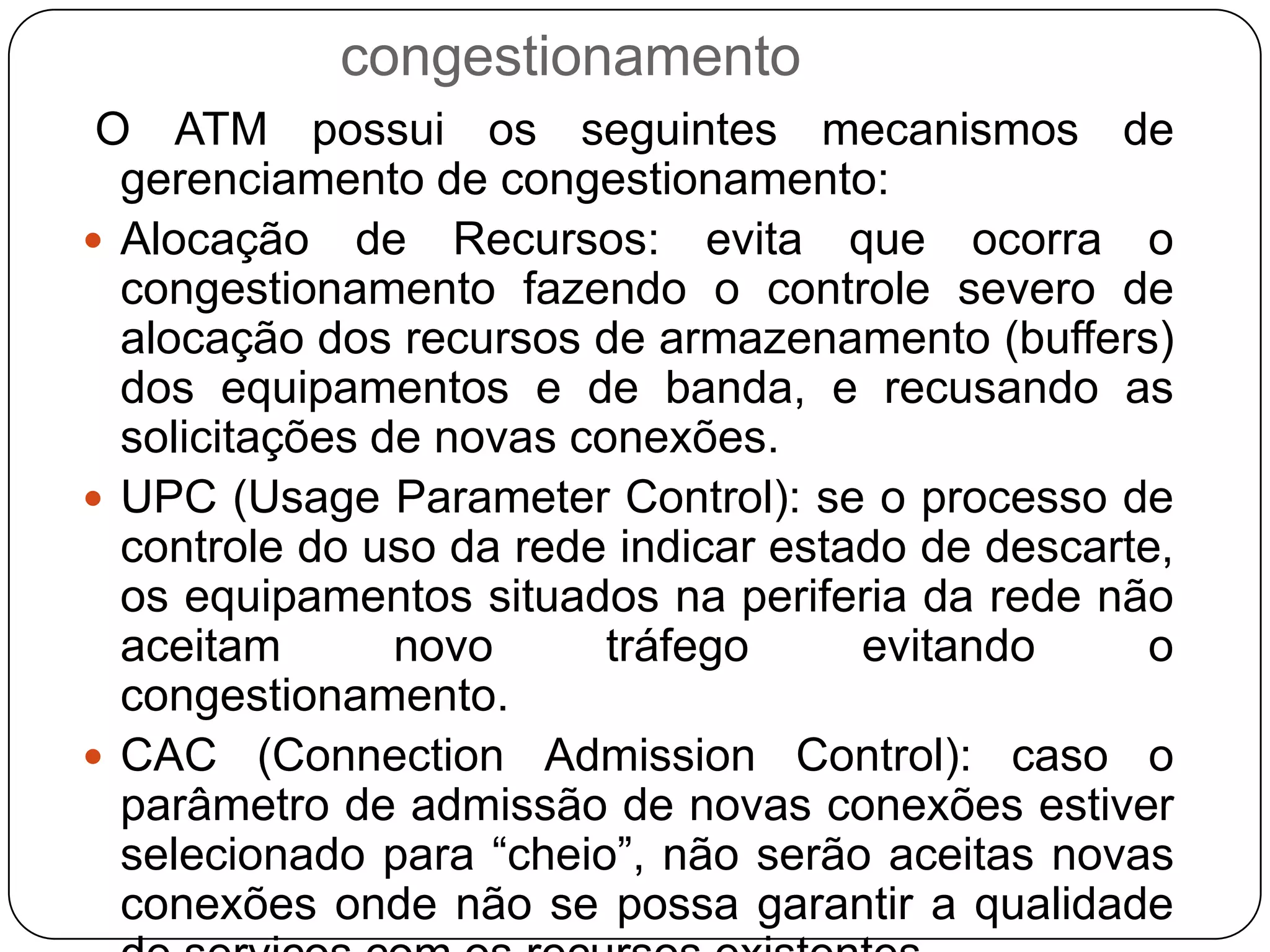 Aviso Explícito de Congestionamento: este mecanismo utiliza o bit EFCI (ExplicitFowardCongestionIndication) do campo PT do cabeçalho da célula, descrito anteriormente, para avisar os equipamentos de usuários e de rede sobre o estado da rede.Alteração de Prioridade da Célula: caso o processo de verificação de uso da rede verificar a ocorrência de congestionamento, este pode ativar o bit CLP do cabeçalho das células, forçando o seu descarte até a rede se normalize.Controle de Estabelecimento de Conexões: o processo de admissão de novas conexões atinge o estado de sobrecarregado e recusa as chamadas até que a rede se normalize.Algoritmos de Controle de Fluxo: em alguns sistemas ATM são usados algoritmos de controle de fluxo, baseados em janelas de tempo de resposta de envio de células,