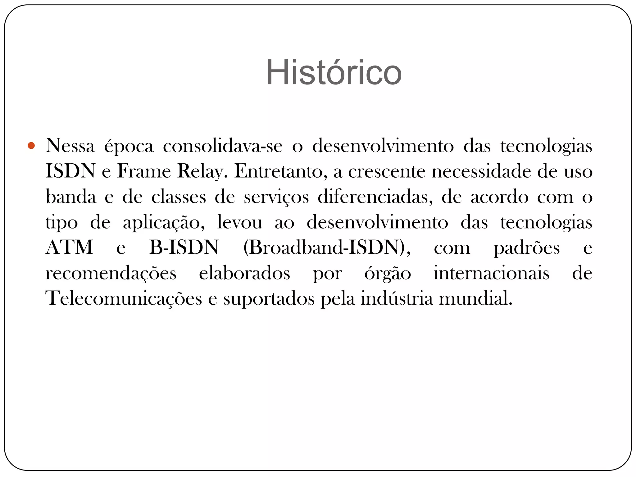HistóricoNessa época consolidava-se o desenvolvimento das tecnologias ISDN e Frame Relay. Entretanto, a crescente necessidade de uso banda e de classes de serviços diferenciadas, de acordo com o tipo de aplicação, levou ao desenvolvimento das tecnologias ATM e B-ISDN (Broadband-ISDN), com padrões e recomendações elaborados por órgão internacionais de Telecomunicações e suportados pela indústria mundial.