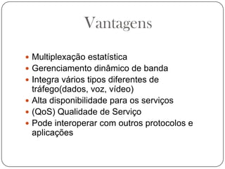 VantagensMultiplexação estatísticaGerenciamento dinâmico de bandaIntegra vários tipos diferentes de tráfego(dados, voz, vídeo)Alta disponibilidade para os serviços(QoS) Qualidade de ServiçoPode interoperar com outros protocolos e aplicações