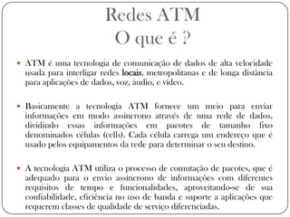 Redes ATMO que é ?ATM é uma tecnologia de comunicação de dados de alta velocidade usada para interligar redes locais, metropolitanas e de longa distância para aplicações de dados, voz, áudio, e vídeo.Basicamente a tecnologia ATM fornece um meio para enviar informações em modo assíncrono através de uma rede de dados, dividindo essas informações em pacotes de tamanho fixo denominados células (cells). Cada célula carrega um endereço que é usado pelos equipamentos da rede para determinar o seu destino.A tecnologia ATM utiliza o processo de comutação de pacotes, que é adequado para o envio assíncrono de informações com diferentes requisitos de tempo e funcionalidades, aproveitando-se de sua confiabilidade, eficiência no uso de banda e suporte a aplicações que requerem classes de qualidade de serviço diferenciadas.