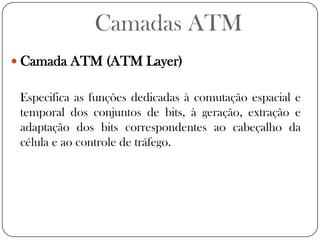 Camadas ATMCamada ATM (ATM Layer)Especifica as funções dedicadas à comutação espacial e temporal dos conjuntos de bits, à geração, extração e adaptação dos bits correspondentes ao cabeçalho da célula e ao controle de tráfego. 
