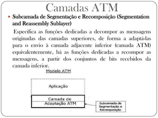 Camadas ATMSubcamada de Segmentação e Recomposição (SegmentationandReassembly Sublayer)Especifica as funções dedicadas a decompor as mensagens originadas das camadas superiores, de forma a adaptá-las para o envio à camada adjacente inferior (camada ATM) equivalentemente, há as funções dedicadas a recompor as mensagens, a partir dos conjuntos de bits recebidos da camada inferior. 