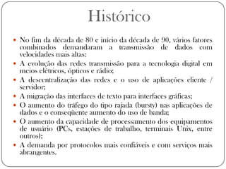 HistóricoNo fim da década de 80 e início da década de 90, vários fatores combinados demandaram a transmissão de dados com velocidades mais altas:A evolução das redes transmissão para a tecnologia digital em meios elétricos, ópticos e rádio;A descentralização das redes e o uso de aplicações cliente / servidor;A migração das interfaces de texto para interfaces gráficas;O aumento do tráfego do tipo rajada (bursty) nas aplicações de dados e o conseqüente aumento do uso de banda;O aumento da capacidade de processamento dos equipamentos de usuário (PCs, estações de trabalho, terminais Unix, entre outros);A demanda por protocolos mais confiáveis e com serviços mais abrangentes.