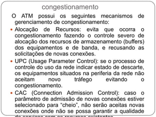 Aviso Explícito de Congestionamento: este mecanismo utiliza o bit EFCI (ExplicitFowardCongestionIndication) do campo PT do cabeçalho da célula, descrito anteriormente, para avisar os equipamentos de usuários e de rede sobre o estado da rede.Alteração de Prioridade da Célula: caso o processo de verificação de uso da rede verificar a ocorrência de congestionamento, este pode ativar o bit CLP do cabeçalho das células, forçando o seu descarte até a rede se normalize.Controle de Estabelecimento de Conexões: o processo de admissão de novas conexões atinge o estado de sobrecarregado e recusa as chamadas até que a rede se normalize.Algoritmos de Controle de Fluxo: em alguns sistemas ATM são usados algoritmos de controle de fluxo, baseados em janelas de tempo de resposta de envio de células,