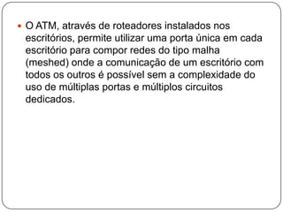 		Interligação com Sistemas LegadosA tecnologia ATM possui facilidades de encapsulamento de múltiplos protocolos. O protocolo da tecnologia SNA pode ser utilizado sobre o ATM para interligar computadores de grande porte com escritórios, agências bancárias, caixas eletrônicos e outras aplicações onde o acesso a esses computadores de missão crítica se faz de forma remota.O tempo de latência (delay), as taxas de transferência de dados, a disponibilidade e o gerenciamento de rede oferecidos pela rede ATM, torna esse tipo de aplicação de missão crítica viável e com custos aceitáveis.