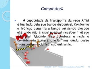 Comandos:
 A capacidade de transporte da rede ATM
é limitada pela sua banda disponível. Conforme
o tráfego aumenta a banda vai sendo alocada
até onde não é mais possível receber tráfego
adicional. Quando isso acontece a rede é
considerada congestionada, mas ainda possa
transportar todo tráfego entrante.
26/05/2014 02:17 Redes de Computadores, Redes ATM 13
 