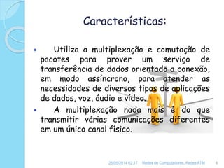Características:
 Utiliza a multiplexação e comutação de
pacotes para prover um serviço de
transferência de dados orientado a conexão,
em modo assíncrono, para atender as
necessidades de diversos tipos de aplicações
de dados, voz, áudio e vídeo.
 A multiplexação nada mais é do que
transmitir várias comunicações diferentes
em um único canal físico.
26/05/2014 02:17 Redes de Computadores, Redes ATM 4
 