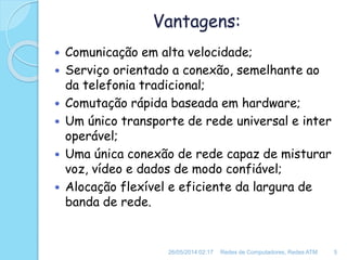 Vantagens:
 Comunicação em alta velocidade;
 Serviço orientado a conexão, semelhante ao
da telefonia tradicional;
 Comutação rápida baseada em hardware;
 Um único transporte de rede universal e inter
operável;
 Uma única conexão de rede capaz de misturar
voz, vídeo e dados de modo confiável;
 Alocação flexível e eficiente da largura de
banda de rede.
26/05/2014 02:17 Redes de Computadores, Redes ATM 5
 