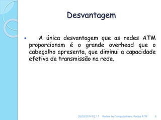 Desvantagem
 A única desvantagem que as redes ATM
proporcionam é o grande overhead que o
cabeçalho apresenta, que diminui a capacidade
efetiva de transmissão na rede.
26/05/2014 02:17 Redes de Computadores, Redes ATM 6
 