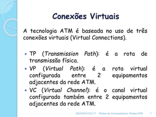 Conexões Virtuais
A tecnologia ATM é baseada no uso de três
conexões virtuais (Virtual Connections).
 TP (Transmission Path): é a rota de
transmissão física.
 VP (Virtual Path): é a rota virtual
configurada entre 2 equipamentos
adjacentes da rede ATM.
 VC (Virtual Channel): é o canal virtual
configurado também entre 2 equipamentos
adjacentes da rede ATM.
26/05/2014 02:17 Redes de Computadores, Redes ATM 7
 
