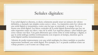 Señales digitales:
Una señal digital es discreta, es decir, solamente puede tener un número de valores
definidos, a menudo tan simples como ceros y unos. La transición entre los valores de
una señal digital es instantánea, como una luz que se enciende y se apaga. En la se
ilustra una señal digital. Las líneas verticales de la señal digital demuestran que hay un
salto repentino entre un valor y otro de la señal. Las regiones planas y altas indican que
estos valores son fijos. Una gran diferencia que existe entre la señal análoga y digital, es
que la señal análoga cambia continuamente con respecto al tiempo, mientras que la
señal digital cambia instantáneamente.
Además de poder representarse con una señal analógica los datos también se pueden
representar mediante una señal digital. Por ejemplo, un 1 se puede codificar como un
voltaje positivo y un 0 como un voltaje cero.
 