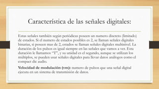 Característica de las señales digitales:
Estas señales también según periódicas poseen un numero discreto (limitado)
de estados. Si el numero de estados posibles es 2, se llaman señales digitales
binarias, si poseen mas de 2, estados se llaman señales digitales multinivel. La
duración de los pulsos es igual siempre en las señales que vamos a ver. Esta
duración le llamamos “T”, y su unidad es el segundo, aunque se utilizan los
múltiplos, se pueden usar señales digitales para llevar datos análogos como el
compact dic audio.
Velocidad de modulación (vm): numero de pulsos que una señal digital
ejecuta en un sistema de transmisión de datos.
 