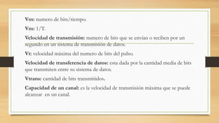 Vm: numero de bits/tiempo.
Vm: 1/T.
Velocidad de transmisión: numero de bits que se envían o reciben por un
segundo en un sistema de transmisión de datos.
Vt: velocidad máxima del numero de bits del pulso.
Velocidad de transferencia de datos: esta dada por la cantidad media de bits
que transmiten entre su sistema de datos.
Vtrans: cantidad de bits transmitidos.
Capacidad de un canal: es la velocidad de transmisión máxima que se puede
alcanzar en un canal.
 