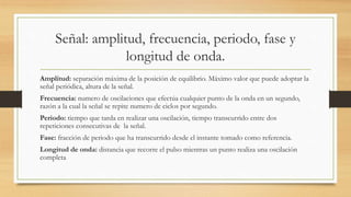 Señal: amplitud, frecuencia, periodo, fase y
longitud de onda.
Amplitud: separación máxima de la posición de equilibrio. Máximo valor que puede adoptar la
señal periódica, altura de la señal.
Frecuencia: numero de oscilaciones que efectúa cualquier punto de la onda en un segundo,
razón a la cual la señal se repite numero de ciclos por segundo.
Periodo: tiempo que tarda en realizar una oscilación, tiempo transcurrido entre dos
repeticiones consecutivas de la señal.
Fase: fracción de periodo que ha transcurrido desde el instante tomado como referencia.
Longitud de onda: distancia que recorre el pulso mientras un punto realiza una oscilación
completa
 