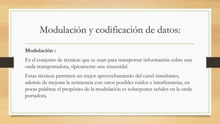 Modulación y codificación de datos:
Modulación :
Es el conjunto de técnicas que se usan para transportar información sobre una
onda transportadora, típicamente una sinusoidal.
Estas técnicas permiten un mejor aprovechamiento del canal simultaneo,
además de mejorar la resistencia con otros posibles ruidos e interferencias, en
pocas palabras el propósito de la modulación es sobreponer señales en la onda
portadora.
 