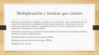 Multiplexación y técnicas que existen:
Técnicas que permiten compartir un medio o un canal entre varias comunicaciones. Su
objetivo es minimizar la cantidad de líneas físicas requeridas y maximizar el uso del
ancho de banda de los medios. Compartición de un canal de comunicación de alta
capacidad/velocidad por varias señales.
Conjunto de técnicas que permiten la transmisión de simultaneas de multiples señales a
través de un único enlace de datos.
Multiplexación de división de frecuencia (FDM)
Multiplexación por división de tiempo (TDM)
Multiplexación inversa.
 