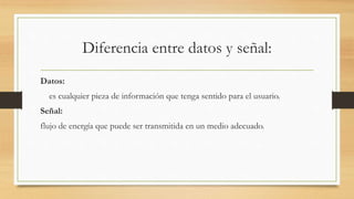 Diferencia entre datos y señal:
Datos:
es cualquier pieza de información que tenga sentido para el usuario.
Señal:
flujo de energía que puede ser transmitida en un medio adecuado.
 