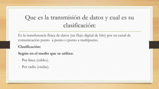 Que es la transmisión de datos y cual es su
clasificación:
Es la transferencia física de datos (un flujo digital de bits) por un canal de
comunicación punto a punto o punto a multipunto.
Clasificación:
Según en el medio que se utiliza:
- Por línea (cables).
- Por radio (ondas).
 